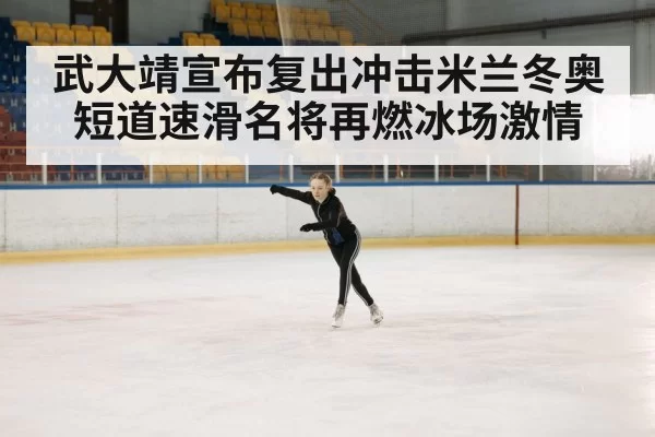 武大靖宣布复出冲击米兰冬奥短道速滑名将再燃冰场激情