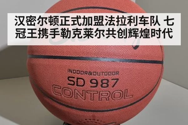 汉密尔顿正式加盟法拉利车队 七冠王携手勒克莱尔共创辉煌时代